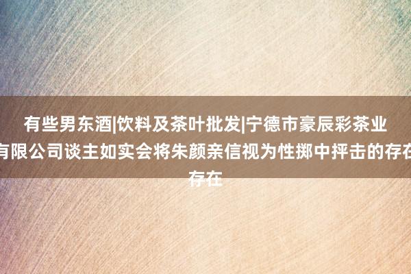 有些男东酒|饮料及茶叶批发|宁德市豪辰彩茶业有限公司谈主如实会将朱颜亲信视为性掷中抨击的存在
